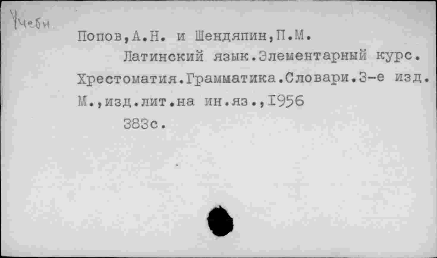 ﻿К “Л и
Попов,А.Н. и Шендяпин,П.М.
Латинский язык.Элементарный курс. Хрестоматия.Грамматика.Сдовари.3-е изд. М.,изд.лит.на ин.яз.,1956 383с.